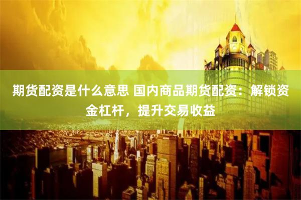 期货配资是什么意思 国内商品期货配资：解锁资金杠杆，提升交易收益
