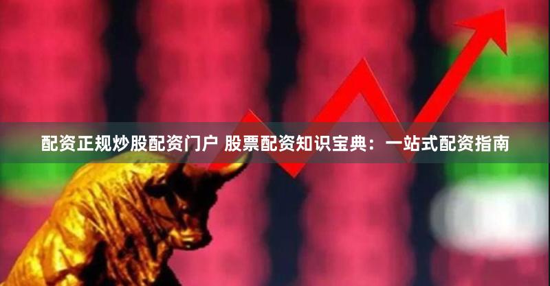 配资正规炒股配资门户 股票配资知识宝典：一站式配资指南