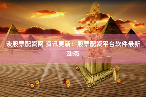 谈股票配资网 资讯更新：股票配资平台软件最新动态