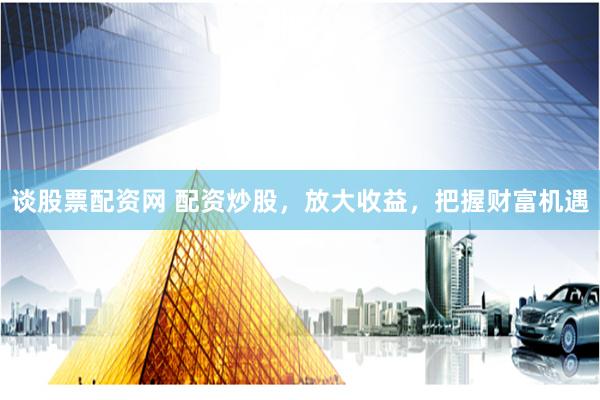 谈股票配资网 配资炒股，放大收益，把握财富机遇