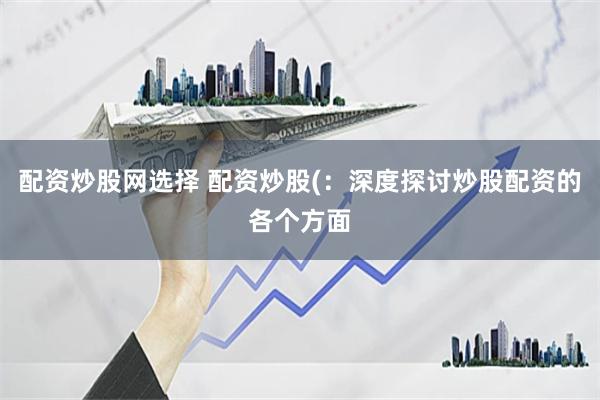 配资炒股网选择 配资炒股(：深度探讨炒股配资的各个方面